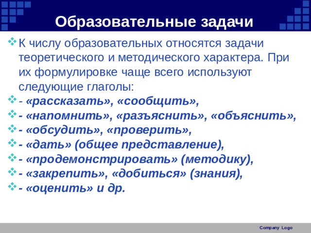 Образовательные задачи К числу образовательных относятся задачи теоретического и методического характера. При их формулировке чаще всего используют следующие глаголы: - «рассказать», «сообщить», - «напомнить», «разъяснить», «объяснить», - «обсудить», «проверить», - «дать» (общее представление), - «продемонстрировать» (методику), - «закрепить», «добиться» (знания), - «оценить» и др. Company Logo 