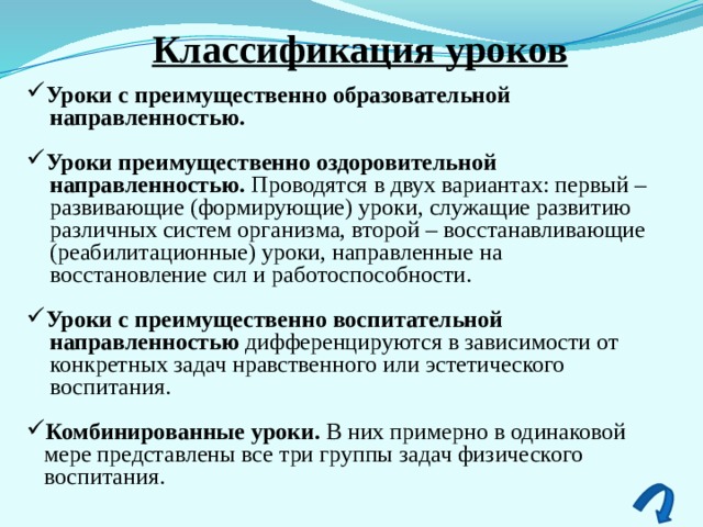 Классификация уроков Уроки с преимущественно образовательной  направленностью.  Уроки преимущественно оздоровительной  направленностью. Проводятся в двух вариантах: первый –  развивающие (формирующие) уроки, служащие развитию  различных систем организма, второй – восстанавливающие  (реабилитационные) уроки, направленные на  восстановление сил и работоспособности. Уроки с преимущественно воспитательной  направленностью дифференцируются в зависимости от  конкретных задач нравственного или эстетического  воспитания. Комбинированные уроки. В них примерно в одинаковой  мере представлены все три группы задач физического  воспитания. 
