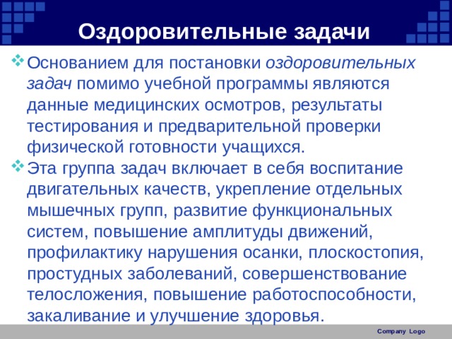 Оздоровительные задачи Основанием для постановки оздоровительных задач помимо учебной программы являются данные медицинских осмотров, результаты тестирования и предварительной проверки физической готовности учащихся. Эта группа задач включает в себя воспитание двигательных качеств, укрепление отдельных мышечных групп, развитие функциональных систем, повышение амплитуды движений, профилактику нарушения осанки, плоскостопия, простудных заболеваний, совершенствование телосложения, повышение работоспособности, закаливание и улучшение здоровья. Company Logo 