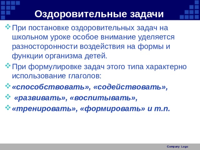 Оздоровительные задачи При постановке оздоровительных задач на школьном уроке особое внимание уделяется разносторонности воздействия на формы и функции организма детей. При формулировке задач этого типа характерно использование глаголов: «способствовать», «содействовать»,  «развивать», «воспитывать», «тренировать», «формировать» и т.п. Company Logo 