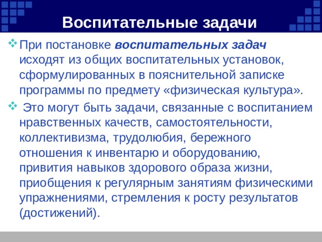 Воспитательные задачи При постановке воспитательных задач  исходят из общих воспитательных установок, сформулированных в пояснительной записке программы по предмету «физическая культура».  Это могут быть задачи, связанные с воспитанием нравственных качеств, самостоятельности, коллективизма, трудолюбия, бережного отношения к инвентарю и оборудованию, привития навыков здорового образа жизни, приобщения к регулярным занятиям физическими упражнениями, стремления к росту результатов (достижений). 