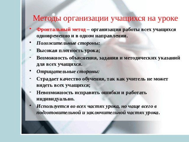 Методы организации учащихся на уроке Фронтальный метод – организация работы всех учащихся одновременно и в одном направлении. Положительные стороны: Высокая плотность урока; Возможность объяснения, задания и методических указаний для всех учащихся. Отрицательные стороны: Страдает качество обучения, так как учитель не может видеть всех учащихся; Невозможность исправить ошибки и работать индивидуально. Используется во всех частях урока, но чаще всего в подготовительной и заключительной частях урока . 