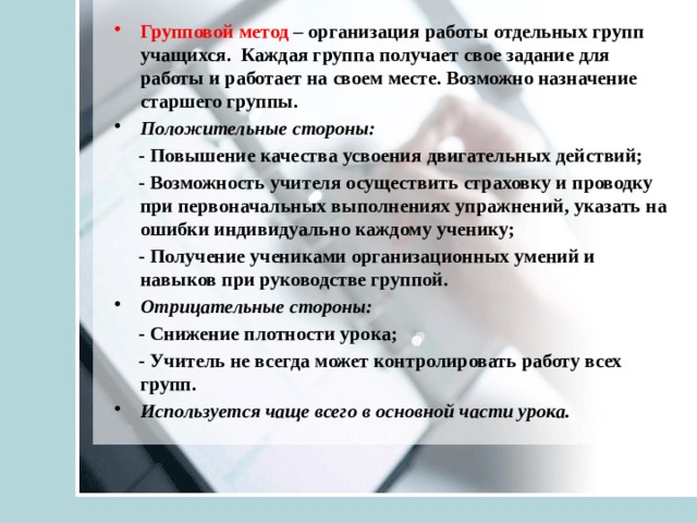 Групповой метод – организация работы отдельных групп учащихся. Каждая группа получает свое задание для работы и работает на своем месте. Возможно назначение старшего группы. Положительные стороны:  - Повышение качества усвоения двигательных действий;  - Возможность учителя осуществить страховку и проводку при первоначальных выполнениях упражнений, указать на ошибки индивидуально каждому ученику;  - Получение учениками организационных умений и навыков при руководстве группой. Отрицательные стороны:  - Снижение плотности урока;  - Учитель не всегда может контролировать работу всех групп. Используется чаще всего в основной части урока. 