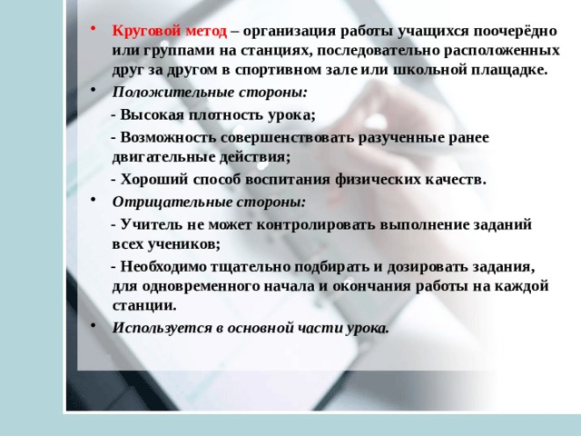 Круговой метод – организация работы учащихся поочерёдно или группами на станциях, последовательно расположенных друг за другом в спортивном зале или школьной плащадке. Положительные стороны:  - Высокая плотность урока;  - Возможность совершенствовать разученные ранее двигательные действия;  - Хороший способ воспитания физических качеств. Отрицательные стороны:  - Учитель не может контролировать выполнение заданий всех учеников;  - Необходимо тщательно подбирать и дозировать задания, для одновременного начала и окончания работы на каждой станции. Используется в основной части урока. 