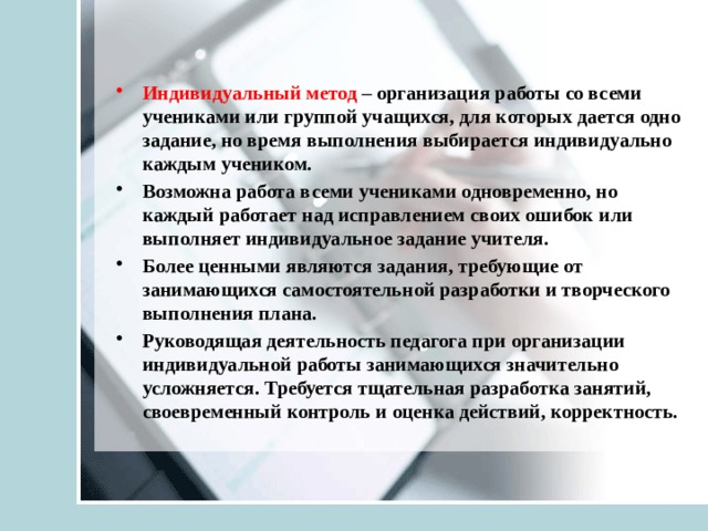 Индивидуальный метод – организация работы со всеми учениками или группой учащихся, для которых дается одно задание, но время выполнения выбирается индивидуально каждым учеником. Возможна работа всеми учениками одновременно, но каждый работает над исправлением своих ошибок или выполняет индивидуальное задание учителя. Более ценными являются задания, требующие от занимающихся самостоятельной разработки и творческого выполнения плана. Руководящая деятельность педагога при организации индивидуальной работы занимающихся значительно усложняется. Требуется тщательная разработка занятий, своевременный контроль и оценка действий, корректность. 