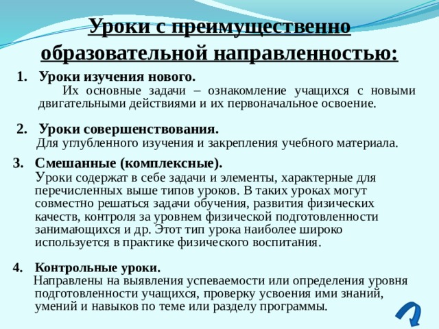 Уроки с преимущественно образовательной направленностью: Уроки изучения нового.   Их основные задачи – ознакомление учащихся с новыми двигательными действиями и их первоначальное освоение.   Уроки совершенствования.  Для углубленного изучения и закрепления учебного материала. Смешанные (комплексные).  У роки содержат в себе задачи и элементы, характерные для перечисленных выше типов уроков. В таких уроках могут совместно решаться задачи обучения, развития физических качеств, контроля за уровнем физической подготовленности занимающихся и др. Этот тип урока наиболее широко используется в практике физического воспитания.  Контрольные уроки.  Направлены на выявления успеваемости или определения уровня подготовленности учащихся, проверку усвоения ими знаний, умений и навыков по теме или разделу программы. 3 