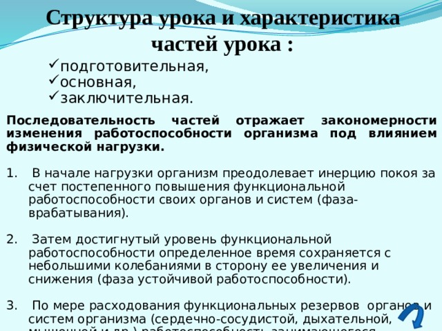 Структура урока и характеристика частей урока : подготовительная, основная, заключительная. Последовательность частей отражает закономерности изменения работоспособности организма под влиянием физической нагрузки.   В начале нагрузки организм преодолевает инерцию покоя за счет постепенного повышения функциональной работоспособности своих органов и систем (фаза- врабатывания).  Затем достигнутый уровень функциональной работоспособности определенное время сохраняется с небольшими колебаниями в сторону ее увеличения и снижения (фаза устойчивой работоспособности).  По мере расходования функциональных резервов органов и систем организма (сердечно-сосудистой, дыхательной, мышечной и др.) работоспособность занимающегося постепенно снижается (фаза истощения или утомления). 