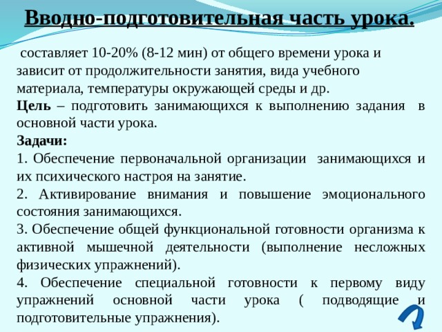 Вводно-подготовительная часть урока.  составляет 10-20% (8-12 мин) от общего времени урока и зависит от продолжительности занятия, вида учебного материала, температуры окружающей среды и др. Цель – подготовить занимающихся к выполнению задания в основной части урока. Задачи: 1. Обеспечение первоначальной организации занимающихся и их психического настроя на занятие. 2. Активирование внимания и повышение эмоционального состояния занимающихся. 3. Обеспечение общей функциональной готовности организма к активной мышечной деятельности (выполнение несложных физических упражнений). 4. Обеспечение специальной готовности к первому виду упражнений основной части урока ( подводящие и подготовительные упражнения). 