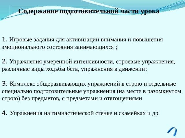 Содержание подготовительной части урока  1. Игровые задания для активизации внимания и повышения эмоционального состояния занимающихся ; 2. Упражнения умеренной интенсивности, строевые упражнения, различные виды ходьбы бега, упражнения в движении ; 3. Комплекс общеразвивающих упражнений в строю и отдельные специально подготовительные упражнения (на месте в разомкнутом строю) без предметов, с пред­метами и отягощениями 4. Упражнения на гимнастической стенке и скамейках и др 
