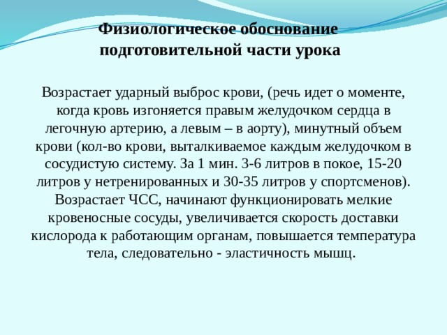 Физиологическое обоснование  подготовительной части урока Возрастает ударный выброс крови, (речь идет о моменте, когда кровь изгоняется правым желудочком сердца в легочную артерию, а левым – в аорту), минутный объем крови (кол-во крови, выталкиваемое каждым желудочком в сосудистую систему. За 1 мин. 3-6 литров в покое, 15-20 литров у нетренированных и 30-35 литров у спортсменов). Возрастает ЧСС, начинают функционировать мелкие кровеносные сосуды, увеличивается скорость доставки кислорода к работающим органам, повышается температура тела, следовательно - эластичность мышц. 