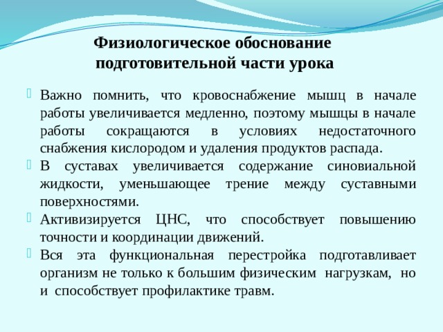 Физиологическое обоснование  подготовительной части урока Важно помнить, что кровоснабжение мышц в начале работы увеличивается медленно, поэтому мышцы в начале работы сокращаются в условиях недостаточного снабжения кислородом и удаления продуктов распада. В суставах увеличивается содержание синовиальной жидкости, уменьшающее трение между суставными поверхностями. Активизируется ЦНС, что способствует повышению точности и координации движений. Вся эта функциональная перестройка подготавливает организм не только к большим физическим нагрузкам, но и способствует профилактике травм. 