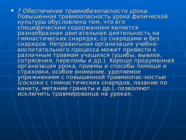 7 Обеспечение травмобезопасности урока. Повышенная травмоопасность урока физической культуры обусловлена тем, что его специфическим содержанием является разнообразная двигатель­ная деятельность на гимнастических снарядах, со снарядами и без снарядов. Неправильная организация учебно-воспитательного про­цесса может привести к различным травмам учащихся (ушибы, вывихи, сотрясения, переломы и др.). Хорошо продуманная орга­низация урока, приемы и способы помощи и страховки, особое внимание, уделяемое упражнениям с повышенной травмоопас-ностью (соскоки с гимнастических снарядов, лазание по канату, метание гранаты и др.), позволяют исключить травмированце на уроках. 