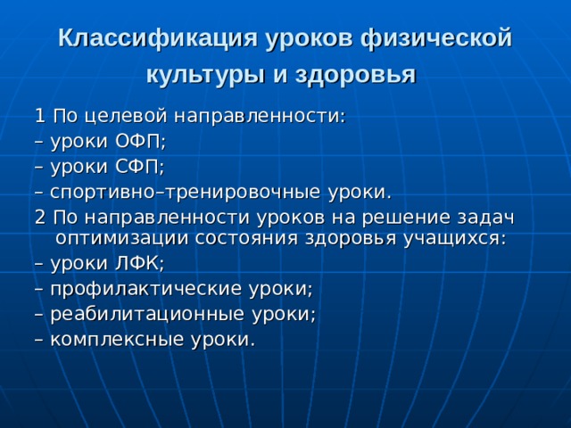 Классификация уроков физической культуры и здоровья  1 По целевой направленности: – уроки ОФП; – уроки СФП; – спортивно–тренировочные уроки. 2 По направленности уроков на решение задач оптимизации состояния здоровья учащихся: – уроки ЛФК; – профилактические уроки; – реабилитационные уроки; – комплексные уроки. 