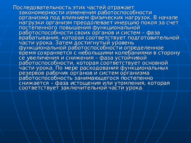 Последовательность этих частей отражает закономерности изменения работоспособности организма под влиянием физических нагрузок. В начале нагрузки организм преодолевает инерцию покоя за счет постепенного повышения функциональной работоспособности своих органов и систем – фаза врабатывания, которая соответствует подготовительной части урока. Затем достигнутый уровень функциональной работоспособности определенное время сохраняется с небольшими колебаниями в сторону се увеличения и снижения – фаза устойчивой работоспособности, которая соответствует основной части урока. По мере расходования функциональных резервов рабочих органов и систем организма работоспособность занимающегося постепенно снижается – фаза истощения или утомления, которая соответствует заключительной части урока. 