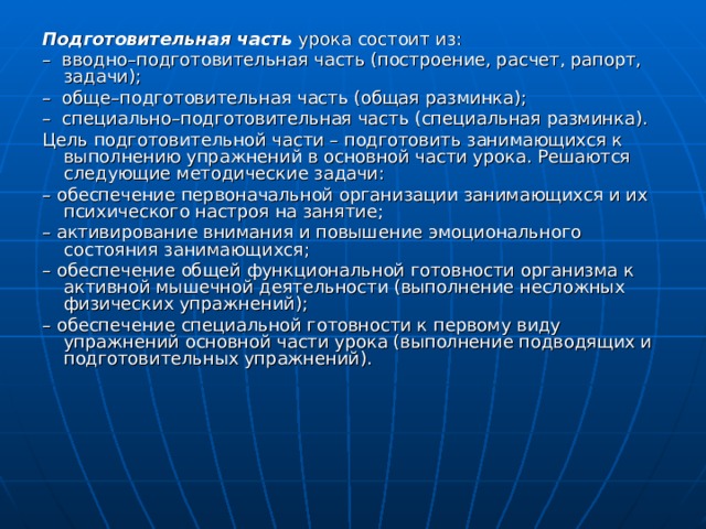 Подготовительная часть  урока состоит из: – вводно–подготовительная часть (построение, расчет, рапорт, задачи); – обще–подготовительная часть (общая разминка); – специально–подготовительная часть (специальная разминка). Цель подготовительной части – подготовить занимающихся к выполнению упражнений в основной части урока. Решаются следующие методические задачи: – обеспечение первоначальной организации занимающихся и их психического настроя на занятие; – активирование внимания и повышение эмоционального состояния занимающихся; – обеспечение общей функциональной готовности организма к активной мышечной деятельности (выполнение несложных физических упражнений); – обеспечение специальной готовности к первому виду упражнений основной части урока (выполнение подводящих и подготовительных упражнений). 