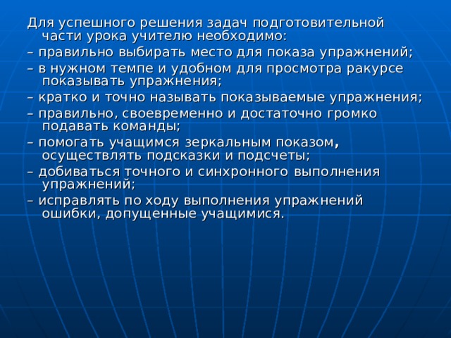 Для успешного решения задач подготовительной части урока учителю необходимо: – правильно выбирать место для показа упражнений; – в нужном темпе и удобном для просмотра ракурсе  показывать упражнения; – кратко и точно называть показываемые упражнения; – правильно, своевременно и достаточно громко подавать команды; – помогать учащимся  зеркальным показом , осуществлять подсказки и подсчеты; – добиваться точного и синхронного  выполнения упражнений; – исправлять по ходу выполнения упражнений ошибки, допущенные учащимися. 
