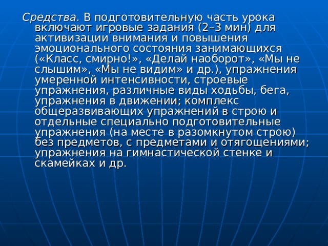 Средства. В подготовительную часть урока включают игровые задания (2–3 мин) для активизации внимания и повышения эмоционального состояния занимающихся («Класс, смирно!», «Делай наоборот», «Мы не слышим», «Мы не видим» и др.), упражнения умеренной интенсивности, строевые упражнения, различные виды ходьбы, бега, упражнения в движении; комплекс общеразвивающих упражнений в строю и отдельные специально подготовительные упражнения (на месте в разомкнутом строю) без предметов, с предметами и отягощениями; упражнения на гимнастической стенке и скамейках и др. 