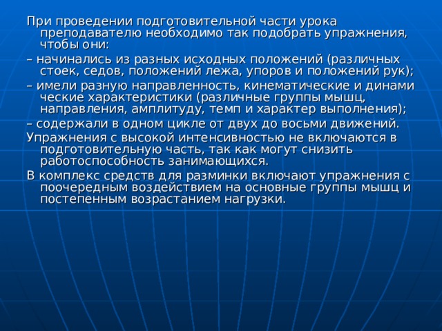 При проведении подготовительной части урока преподавателю необходимо так подобрать упражнения, чтобы они: – начинались из разных исходных положений (различных сто­ек, седов, положений лежа, упоров и положений рук); – имели разную направленность, кинематические и динами­ческие характеристики (различные группы мышц, направления, амплитуду, темп и характер выполнения); – содержали в одном цикле от двух до восьми движений. Упражнения с высокой интенсивностью не включаются в подготовительную часть, так как могут снизить работоспособность занимающихся. В комплекс средств для разминки включают упражнения с поочередным воздействием на основные группы мышц и постепенным возрастанием нагрузки. 