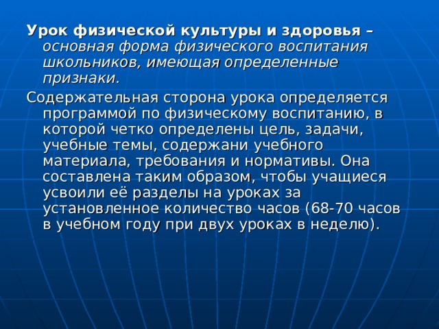 Урок физической культуры и здоровья – основная форма физического воспитания школьников, имеющая определенные признаки. Содержательная сторона урока определяется программой по физическому воспитанию, в которой четко определены цель, задачи, учебные темы, содержани учебного материала, требования и нормативы. Она составлена таким образом, чтобы учащиеся усвоили её разделы на уроках за установленное количество часов (68-70 часов в учебном году при двух уроках в неделю). 