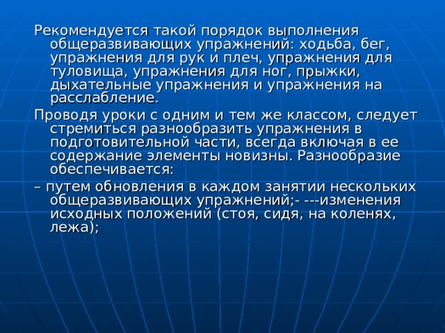 Рекомендуется такой порядок выполнения общеразвивающих упражнений: ходьба, бег, упражнения для рук и плеч, упражнения для туловища, упражнения для ног, прыжки, дыхательные упражнения и упражнения на расслабление. Проводя уроки с одним и тем же классом, следует стремиться разнообразить упражнения в подготовительной части, всегда включая в ее содержание элементы новизны. Разнообразие обеспечивается: – путем обновления в каждом занятии нескольких общеразвивающих упражнений;- ---изменения исходных положений (стоя, сидя, на коленях, лежа); 
