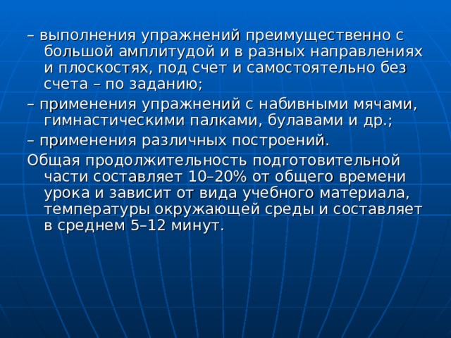– выполнения упражнений преимущественно с большой амплитудой и в разных направлениях и плоскостях, под счет и самостоятельно без счета – по заданию; – применения упражнений с набивными мячами, гимнастическими палками, булавами и др.; – применения различных построений. Общая продолжительность подготовительной части составляет 10–20% от общего времени урока и зависит от вида учебного материала, температуры окружающей среды и составляет в среднем 5–12 минут. 