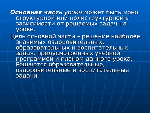 Основная часть урока  может быть моно структурной или полиструктурной в зависимости от решаемых задач на уроке. Цель основной части – решение наиболее значимых оздоровительных, образовательных и воспитательных задач, предусмотренных учебной программой и планом данного урока. Решаются образовательные, оздоровительные и воспитательные задачи. 