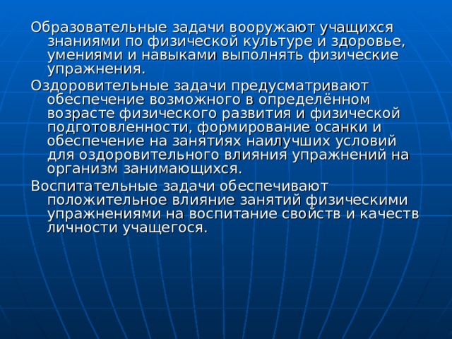 Образовательные задачи вооружают учащихся знаниями по физической культуре и здоровье, умениями и навыками выполнять физические упражнения. Оздоровительные задачи предусматривают обеспечение возможного в определённом возрасте физического развития и физической подготовленности, формирование осанки и обеспечение на занятиях наилучших условий для оздоровительного влияния упражнений на организм занимающихся. Воспитательные задачи обеспечивают положительное влияние занятий физическими упражнениями на воспитание свойств и качеств личности учащегося. 