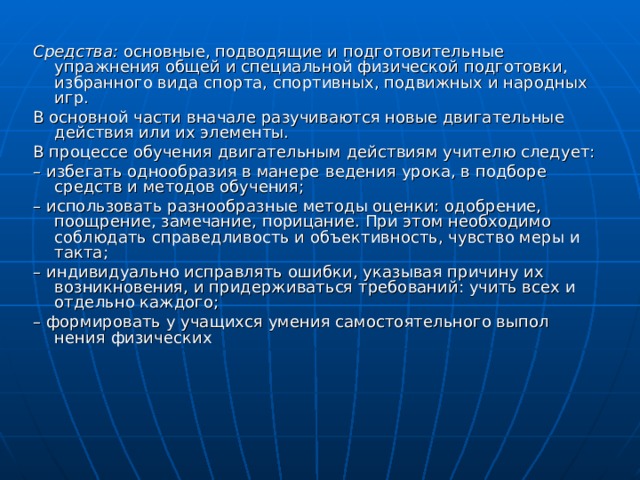 Средства: основные, подводящие и подготовительные упражнения общей и специальной физической подготовки, избранного вида спорта, спортивных, подвижных и народных игр. В основной части вначале разучиваются новые двигательные действия или их элементы. В процессе обучения двигательным действиям учителю следует: – избегать однообразия в манере  ведения урока, в подборе средств и методов обучения; – использовать разнообразные методы оценки: одобрение, поощрение, замечание, порицание. При этом необходимо соблю­дать справедливость и объективность, чувство меры и такта; – индивидуально исправлять ошибки, указывая причину их возникновения, и придерживаться требований: учить всех и от­дельно каждого; – формировать у учащихся умения самостоятельного выпол­нения физических 