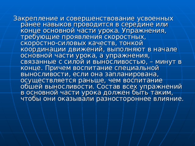 Закрепление и совершенствование усвоенных ранее навыков проводится в середине или конце основной части урока. Упражнения, требующие проявления скоростных, скоростно-силовых качеств, тонкой координации движений, выполняют в начале основной части урока, а упражнения, связанные с силой и выносливостью, – минут в конце. Причем воспитание специальной выносливости, если она запланирована, осуществляется раньше, чем воспитание обшей выносливости. Состав всех упражнений в основной части урока должен быть таким, чтобы они оказывали разностороннее влияние. 