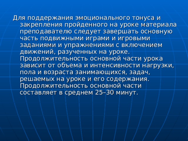 Для поддержания эмоционального тонуса и закрепления пройденного на уроке материала преподавателю следует завершать основную часть подвижными играми и игровыми заданиями и упражнениями с включением движений, разученных на уроке. Продолжительность основной части урока зависит от объема и интенсивности нагрузки, пола и возраста занимающихся, задач, решаемых на уроке и его содержания. Продолжительность основной части составляет в среднем 25–30 минут. 