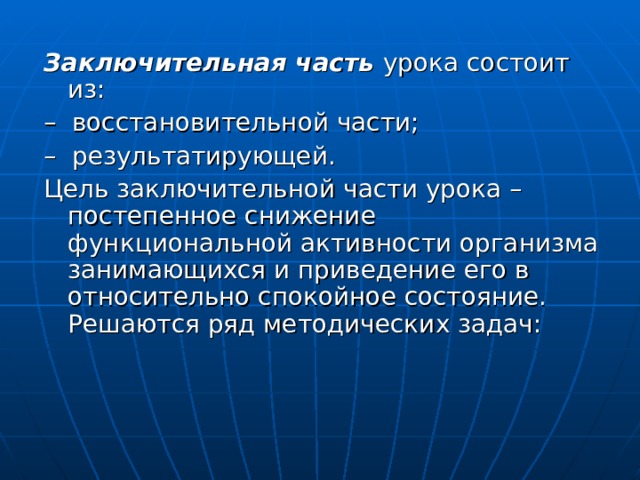 Заключительная часть урока состоит из: – восстановительной части; – результатирующей. Цель заключительной части урока – постепенное снижение функциональной активности организма занимающихся и приведение его в относительно спокойное состояние. Решаются ряд методических задач: 