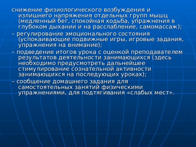снижение физиологического возбуждения и излишнего напряжения отдельных групп мышц (медленный бег, спокойная ходьба, упражнения в глубоком дыхании и на расслабление, самомассаж); – регулирование эмоционального состояния (успокаивающие подвижные игры, игровые задания, упражнения на внимание); – подведение итогов урока с оценкой преподавателем результатов деятельности занимающихся (здесь необходимо предусмотреть дальнейшее стимулирование сознательной активности занимающихся на последующих уроках); – сообщение домашнего задания для самостоятельных занятий физическими упражнениями, для подтягивания «слабых мест». 