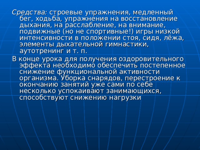Средства: строевые упражнения, медленный бег, ходьба, упражнения на восстановление дыхания, на расслабление, на внимание, подвижные (но не спортивные!) игры низкой интенсивности в положении стоя, сидя, лёжа, элементы дыхательной гимнастики, аутотренинг и т. п. В конце урока для получения оздоровительного эффекта необходимо обеспечить постепенное снижение функциональной активности организма. Уборка снарядов, перестроение к окончанию занятий уже сами по себе несколько успокаивают занимающихся, способствуют снижению нагрузки 
