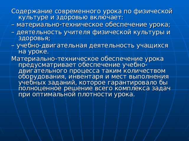 Содержание современного урока по физической культуре и здоровью включает: – материально-техническое обеспечение урока; – деятельность учителя физической культуры и здоровья; – учебно-двигательная деятельность учащихся на уроке. Материально-техническое обеспечение урока предусматривает обеспечение учебно-двигательного процесса таким количеством оборудования, инвентаря и мест выполнения учебных заданий, которое гарантировало бы полноценное решение всего комплекса задач при оптимальной плотности урока. 