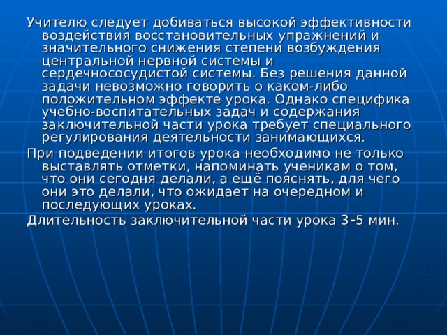 Учителю следует добиваться высокой эффективности воздействия восстановительных упражнений и значительного снижения степени возбуждения центральной нервной системы и сердечнососудистой системы. Без решения данной задачи невозможно говорить о каком-либо положительном эффекте урока. Однако специфика учебно-воспитательных задач и содержания заключительной части урока требует специального регулирования деятельности занимающихся. При подведении итогов урока необходимо не только выставлять отметки, напоминать ученикам о том, что они сегодня делали, а ещё пояснять, для чего они это делали, что ожидает на очередном и последующих уроках. Длительность заключительной части урока 3 - 5 мин. 