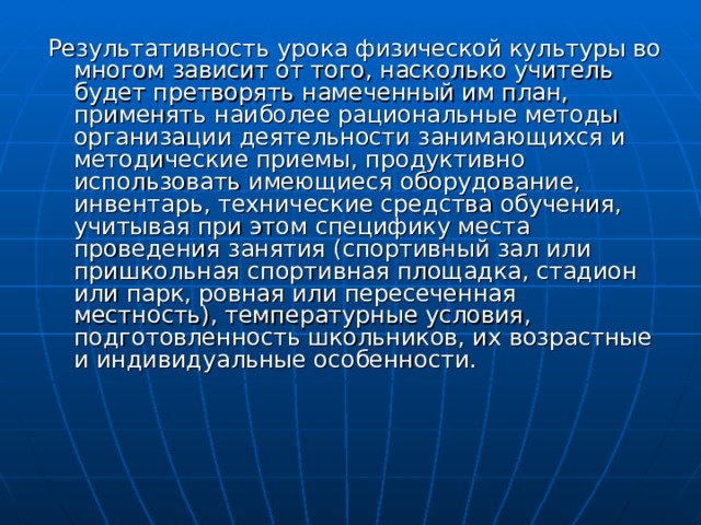 Результативность урока физической культуры во многом зависит от того, насколько учитель будет претворять намеченный им план, применять наиболее рациональные методы организации деятельности занимающихся и методические приемы, продуктивно использовать имеющиеся оборудование, инвентарь, технические средства обучения, учитывая при этом специфику места проведения занятия (спортивный зал или пришкольная спортивная площадка, стадион или парк, ровная или пересеченная местность), температурные условия, подготовленность школьников, их возрастные и индивидуальные особенности. 