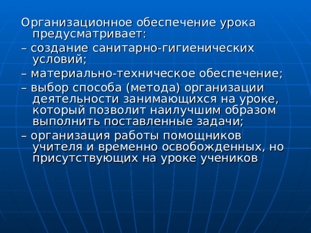 Организационное обеспечение урока предусматривает: – создание санитарно-гигиенических условий; – материально-техническое обеспечение; – выбор способа (метода) организации деятельности занимающихся на уроке, который позволит наилучшим образом выполнить поставленные задачи; – организация работы помощников учителя и временно освобожденных, но присутствующих на уроке учеников 