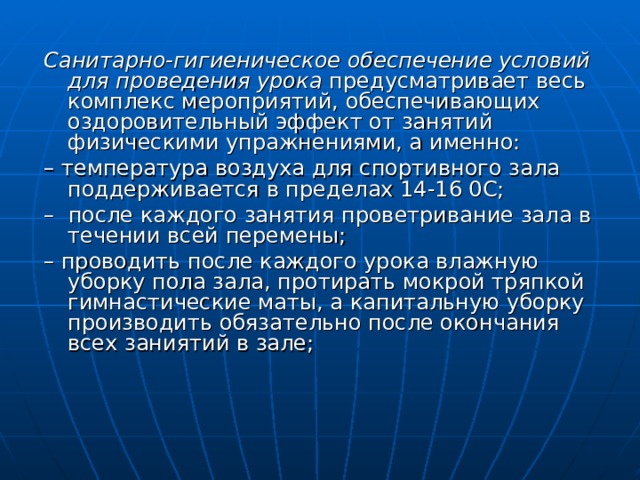 Санитарно-гигиеническое обеспечение условий для проведения урока предусматривает весь комплекс мероприятий, обеспечивающих оздоровительный эффект от занятий физическими упражнениями, а именно: – температура воздуха для спортивного зала поддерживается в пределах 14-16 0С; – после каждого занятия проветривание зала в течении всей перемены; – проводить после каждого урока влажную уборку пола зала, протирать мокрой тряпкой гимнастические маты, а капитальную уборку производить обязательно после окончания всех заниятий в зале; 