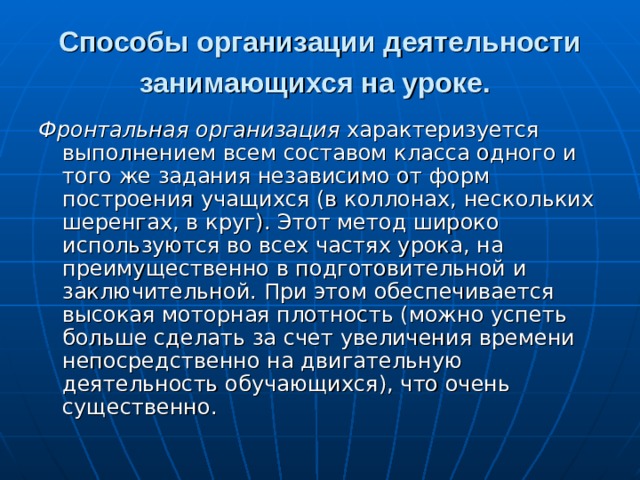 Способы организации деятельности занимающихся на уроке.  Фронтальная организация характеризуется выполнением всем составом класса одного и того же задания независимо от форм построения учащихся (в коллонах, нескольких шеренгах, в круг). Этот метод широко используются во всех частях урока, на преимущественно в подготовительной и заключительной. При этом обеспечивается высокая моторная плотность (можно успеть больше сделать за счет увеличения времени непосредственно на двигательную деятельность обучающихся), что очень существенно. 