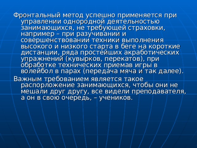 Фронтальный метод успешно применяется при управлении однородной деятельностью занимающихся, не требующей страховки, например – при разучивании и совершенствовании техники выполнения высокого и низкого старта в беге на короткие дистанции, ряда простейших акработических упражнений (кувырков, перекатов), при обработке технических приемав игры в волейбол в парах (передача мяча и так далее). Важным требованием является такое распорложение занимающихся, чтобы они не мешали друг другу, все видели преподавателя, а он в свою очередь, – учеников. 
