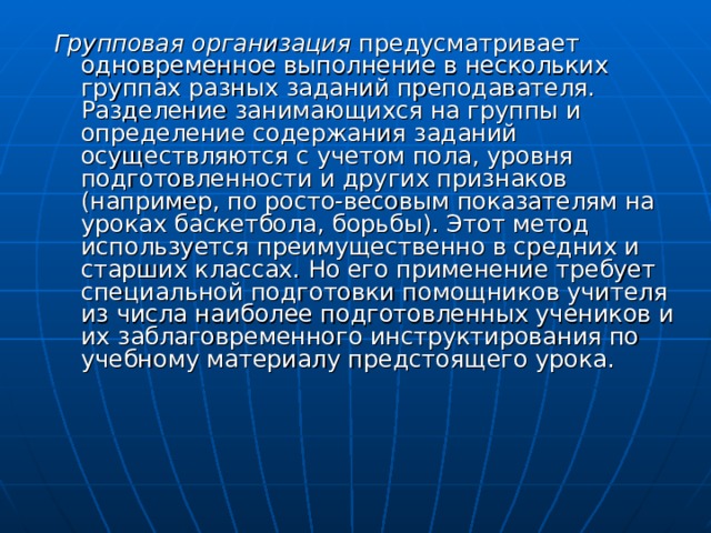 Групповая организация предусматривает одновременное выполнение в нескольких группах разных заданий преподавателя. Разделение занимающихся на группы и определение содержания заданий осуществляются с учетом пола, уровня подготовленности и других признаков (например, по росто-весовым показателям на уроках баскетбола, борьбы). Этот метод используется преимущественно в средних и старших классах. Но его применение требует специальной подготовки помощников учителя из числа наиболее подготовленных учеников и их заблаговременного инструктирования по учебному материалу предстоящего урока. 