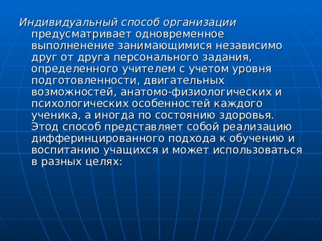 Индивидуальный способ организации предусматривает одновременное выполненение занимающимися независимо друг от друга персонального задания, определенного учителем с учетом уровня подготовленности, двигательных возможностей, анатомо-физиологических и психологических особенностей каждого ученика, а иногда по состоянию здоровья. Этод способ представляет собой реализацию дифферинцированного подхода к обучению и воспитанию учащихся и может использоваться в разных целях: 