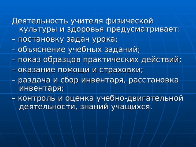 Деятельность учителя физической культуры и здоровья предусматривает: – постановку задач урока; – объяснение учебных заданий; – показ образцов практических действий; – оказание помощи и страховки; – раздача и сбор инвентаря, расстановка инвентаря; – контроль и оценка учебно-двигательной деятельности, знаний учащихся. 