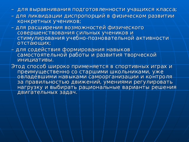 – для выравнивания подготовленности учащихся класса; – для ликвидации диспропорций в физическом развитии конкретных учеников; – для расширения возможностей физического совершенствования сильных учеников и стимулирования учебно-позновательной активности отстающих; – для содействия формирования навыков самостоятельной работы и развития творческой инициативы. Этод способ широко применяется в спортивных играх и преимущественно со старшими школьниками, уже овладевшими навыками самоорганизации и контроля за правильностью движений, умениями регулировать нагрузку и выбирать рациональные варианты решения двигательных задач. 