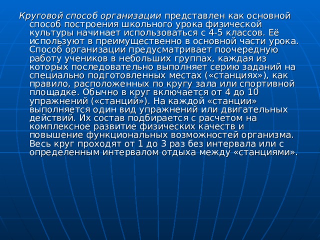 Круговой способ организации представлен как основной способ построения школьного урока физической культуры начинает использоваться с 4-5 классов. Её используют в преимущественно в основной части урока. Способ организации предусматривает поочередную работу учеников в небольших группах, каждая из которых последовательно выполняет серию заданий на специально подготовленных местах ( «станциях»), как правило, расположенных по кругу зала или спортивной площадке. Обычно в круг включается от 4 до 10 упражнений («станций»). На каждой «станции» выполняется один вид упражнений или двигательных действий. Их состав подбирается с расчетом на комплексное развитие физических качеств и повышение функциональных возможностей организма. Весь круг проходят от 1 до 3 раз без интервала или с определенным интервалом отдыха между «станциями». 