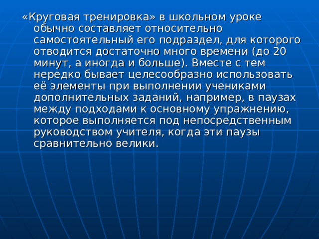 «Круговая тренировка» в школьном уроке обычно составляет относительно самостоятельный его подраздел, для которого отводится достаточно много времени (до 20 минут, а иногда и больше). Вместе с тем нередко бывает целесообразно использовать её элементы при выполнении учениками дополнительных заданий, например, в паузах между подходами к основному упражнению, которое выполняется под непосредственным руководством учителя, когда эти паузы сравнительно велики. 