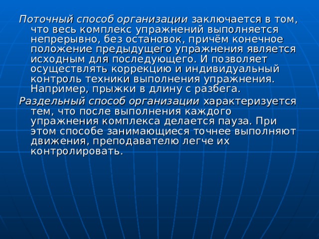 Поточный способ организации заключается в том, что весь комплекс упражнений выполняется непрерывно, без остановок, причём конечное положение предыдущего упражнения является исходным для последующего. И позволяет осуществлять коррекцию и индивидуальный контроль техники выполнения упражнения. Например, прыжки в длину с разбега. Раздельный способ организации характеризуется тем, что после выполнения каждого упражнения комплекса делается пауза. При этом способе занимающиеся точнее выполняют движения, преподавателю легче их контролировать. 