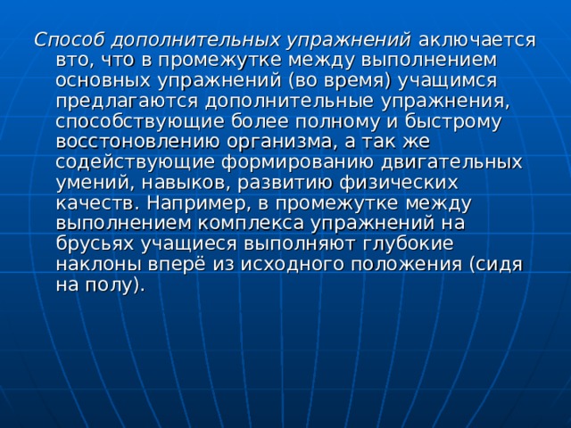 Способ дополнительных упражнений аключается вто, что в промежутке между выполнением основных упражнений (во время) учащимся предлагаются дополнительные упражнения, способствующие более полному и быстрому восстоновлению организма, а так же содействующие формированию двигательных умений, навыков, развитию физических качеств. Например, в промежутке между выполнением комплекса упражнений на брусьях учащиеся выполняют глубокие наклоны вперё из исходного положения (сидя на полу). 