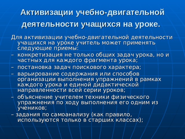 Активизации учебно-двигательной деятельности учащихся на уроке.  Для активизации учебно-двигательной деятельности учащихся на уроке учитель может применять следующие приемы: – конкретизация не только общих задач урока, но и частных для каждого фрагмента урока; – постановка задач поискового характера; – варьирование содержания или способов организации выполнения упражнений в рамках каждого урока и единой дидактической направленности всей серии уроков; – объяснение учителем техники физического упражнения по ходу выполнения его одним из учеников; – задания по самоанализу (как правило, используются только в старших классах); 