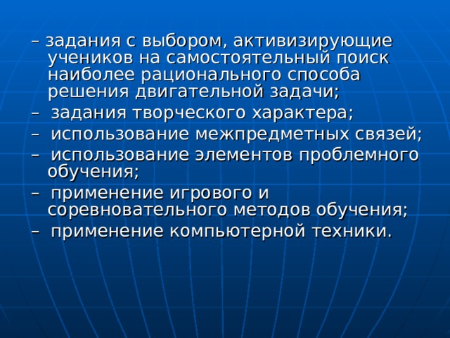 – задания с выбором, активизирующие учеников на самостоятельный поиск наиболее рационального способа решения двигательной задачи; – задания творческого характера; – использование межпредметных связей; – использование элементов проблемного обучения; – применение игрового и соревновательного методов обучения; – применение компьютерной техники. 